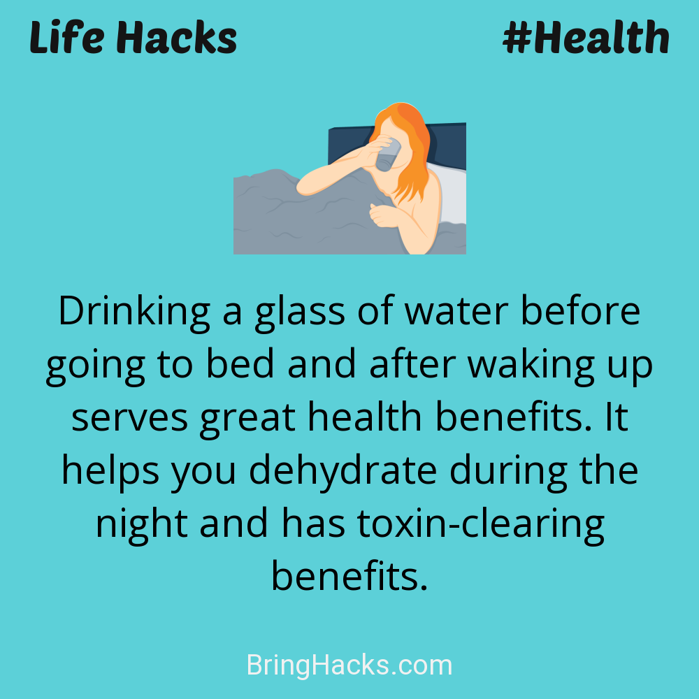 Life Hacks: - Drinking a glass of water before going to bed and after waking up serves great health benefits. It helps you dehydrate during the night and has toxin-clearing benefits.