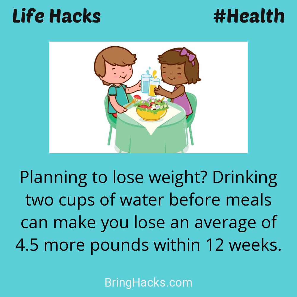 Life Hacks: - Planning to lose weight? Drinking two cups of water before meals can make you lose an average of 4.5 more pounds within 12 weeks.