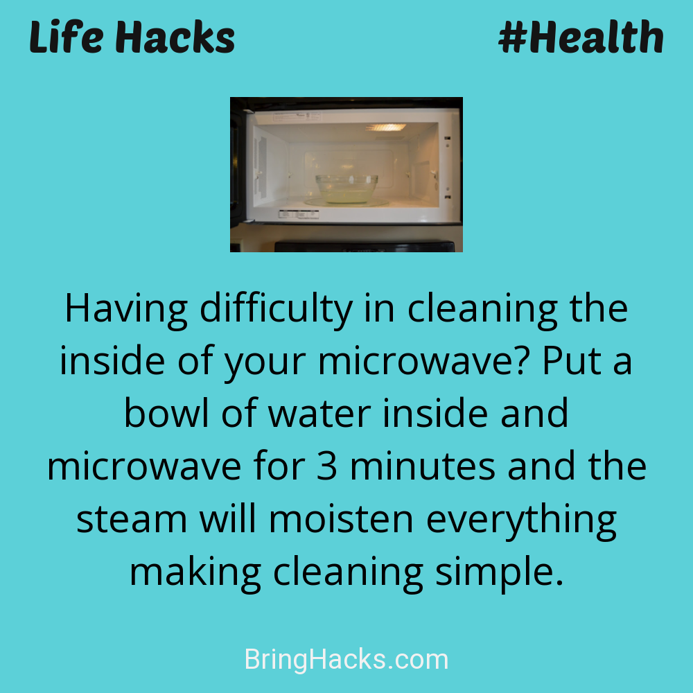 Life Hacks: - Having difficulty in cleaning the inside of your microwave? Put a bowl of water inside and microwave for 3 minutes and the steam will moisten everything making cleaning simple.