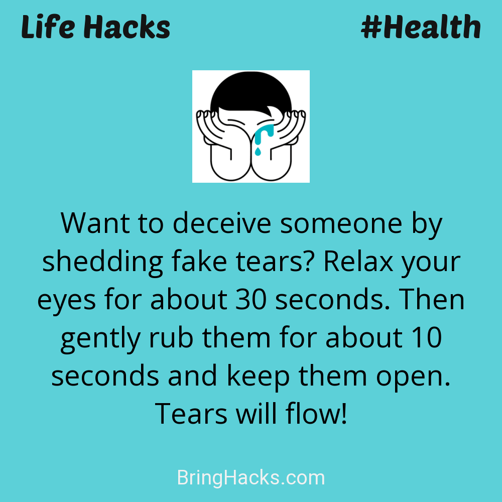 Life Hacks: - Want to deceive someone by shedding fake tears? Relax your eyes for about 30 seconds. Then gently rub them for about 10 seconds and keep them open. Tears will flow!
