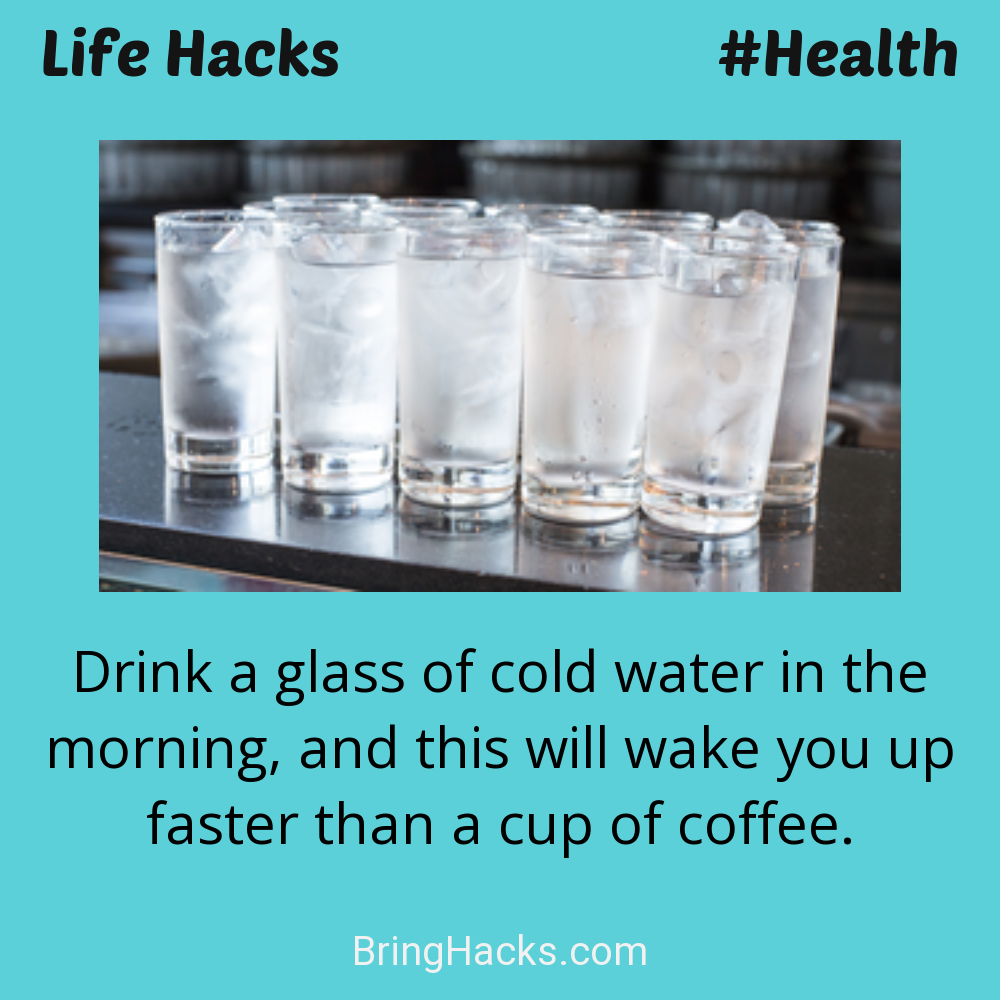 Life Hacks: - Drink a glass of cold water in the morning, and this will wake you up faster than a cup of coffee.