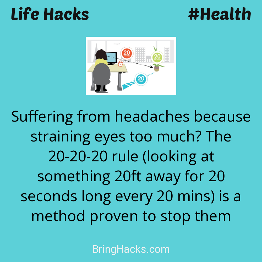 Life Hacks: - Suffering from headaches because straining eyes too much? The 20-20-20 rule (looking at something 20ft away for 20 seconds long every 20 mins) is a method proven to stop them