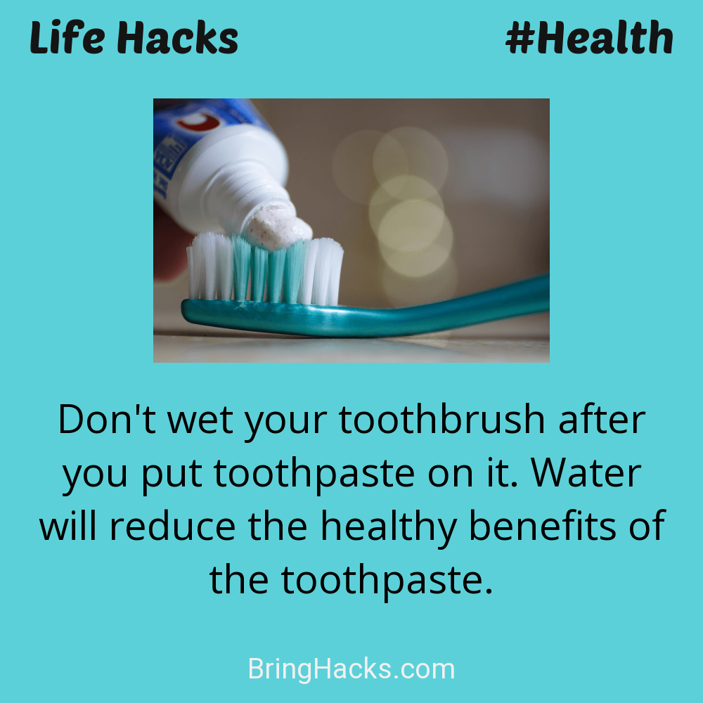 Life Hacks: - Don't wet your toothbrush after you put toothpaste on it. Water will reduce the healthy benefits of the toothpaste.