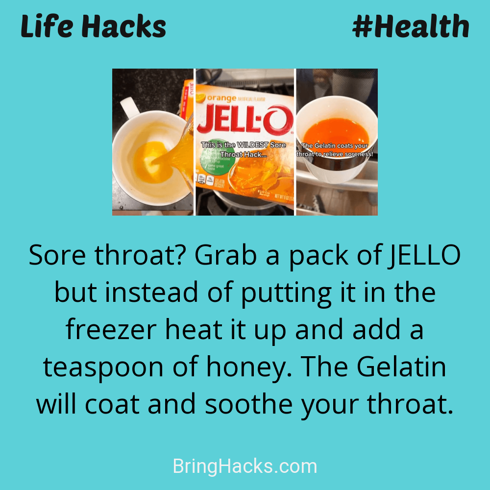 Life Hacks: - Sore throat? Grab a pack of JELLO but instead of putting it in the freezer heat it up and add a teaspoon of honey. The Gelatin will coat and soothe your throat.