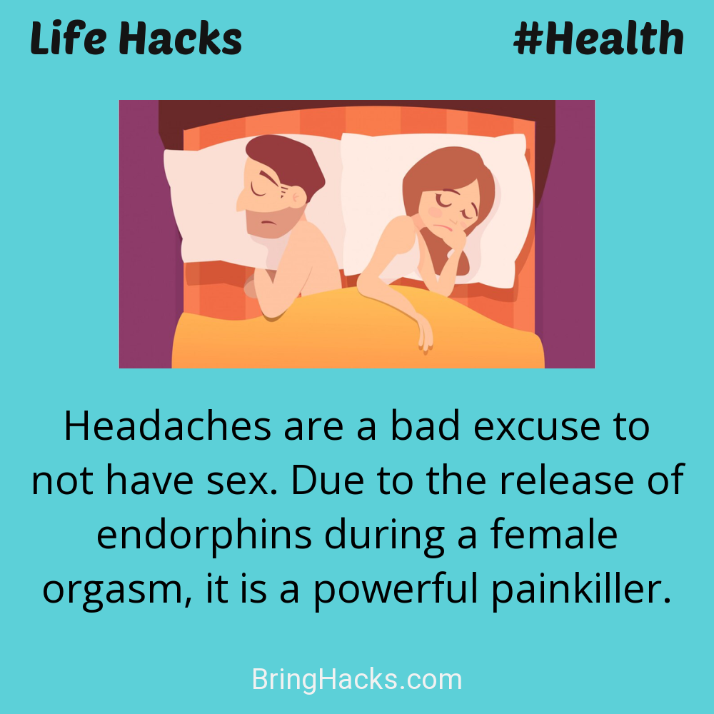 Life Hacks: - Headaches are a bad excuse to not have sex. Due to the release of endorphins during a female orgasm, it is a powerful painkiller.