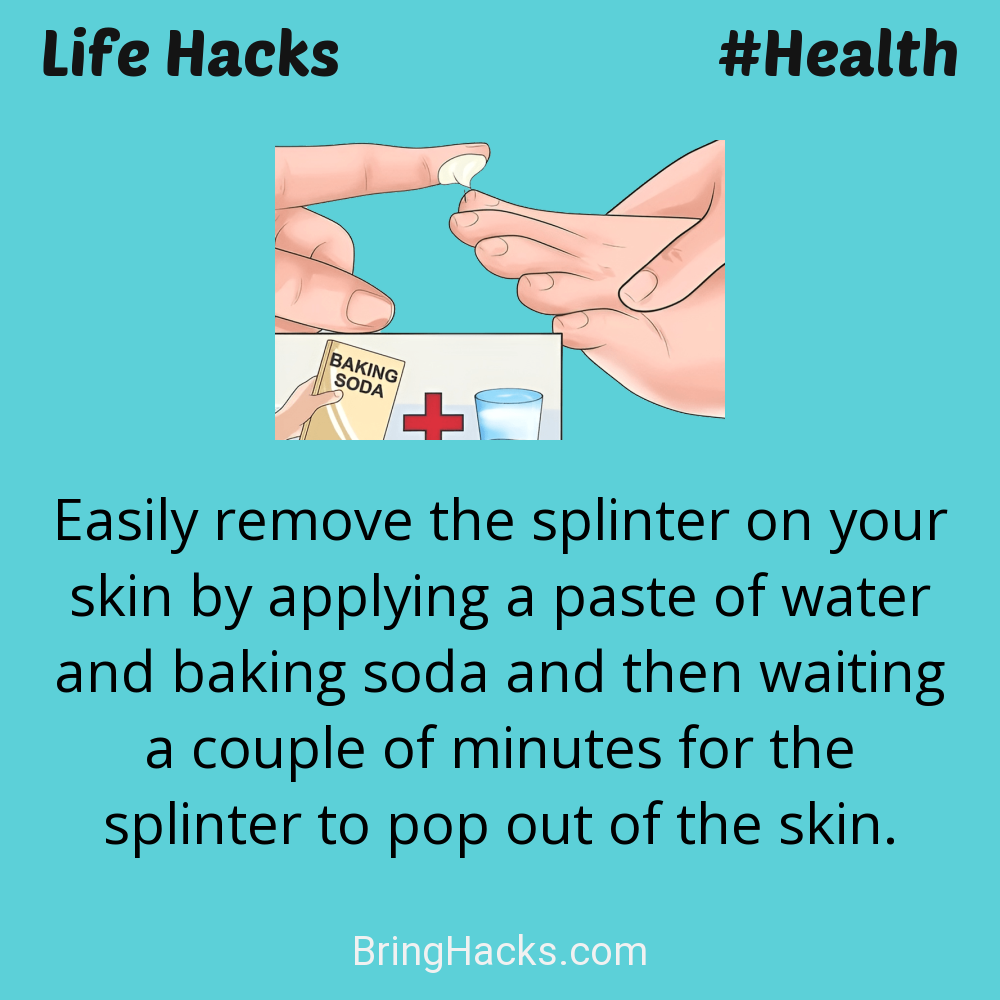 Life Hacks: - Easily remove the splinter on your skin by applying a paste of water and baking soda and then waiting a couple of minutes for the splinter to pop out of the skin.