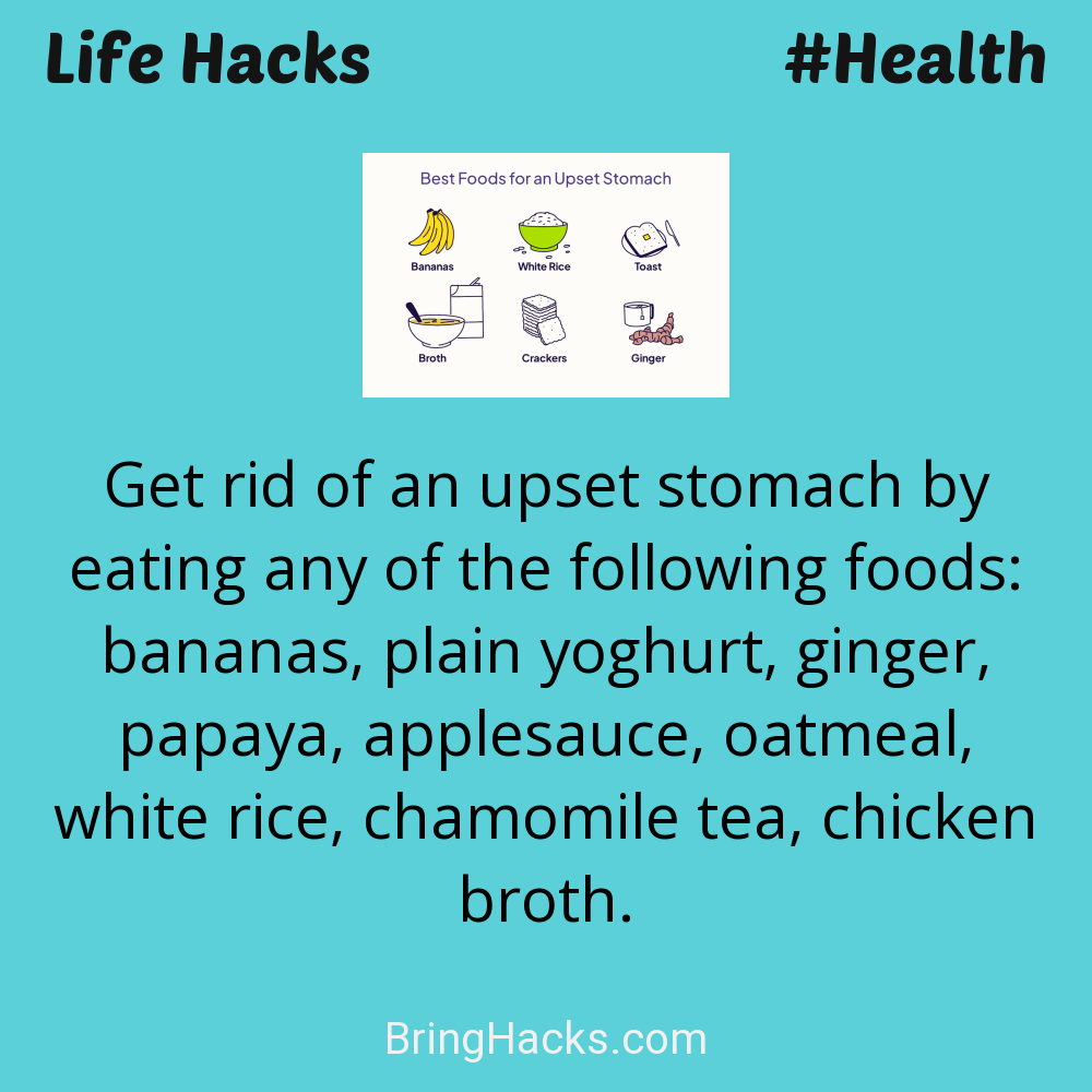 Life Hacks: - Get rid of an upset stomach by eating any of the following foods: bananas, plain yoghurt, ginger, papaya, applesauce, oatmeal, white rice, chamomile tea, chicken broth.
