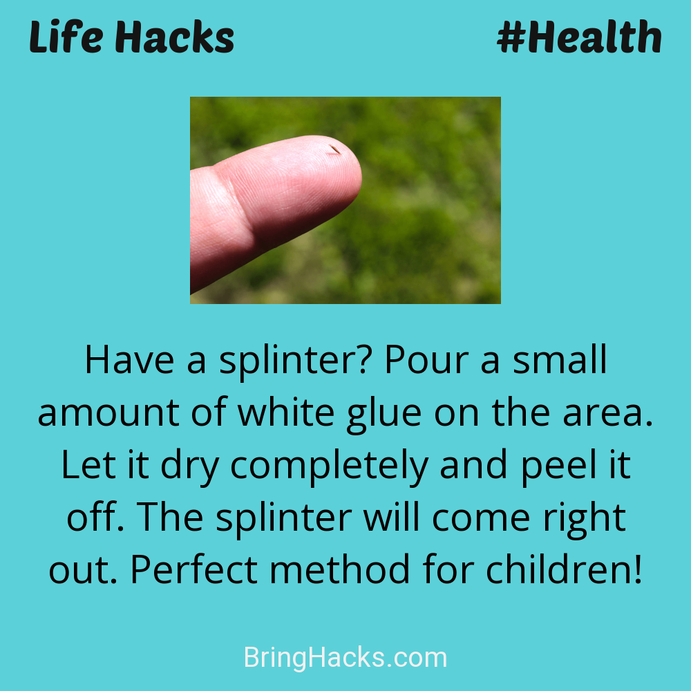 Life Hacks: - Have a splinter? Pour a small amount of white glue on the area. Let it dry completely and peel it off. The splinter will come right out. Perfect method for children!