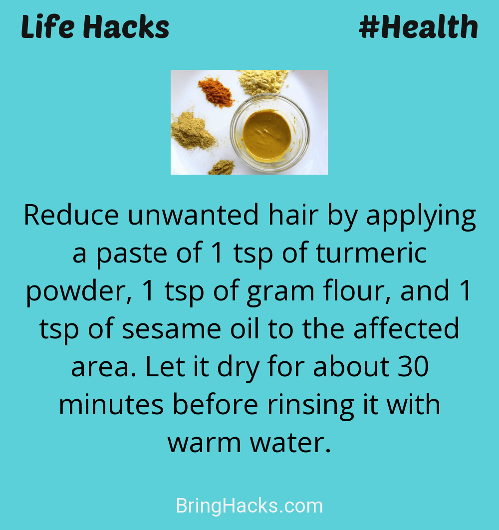 Life Hacks: - Reduce unwanted hair by applying a paste of 1 tsp of turmeric powder, 1 tsp of gram flour, and 1 tsp of sesame oil to the affected area. Let it dry for about 30 minutes before rinsing it with warm water.