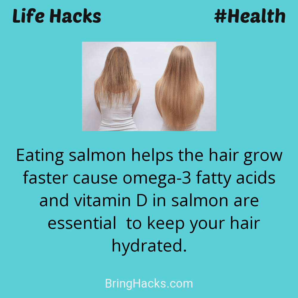 Life Hacks: - Eating salmon helps the hair grow faster cause omega-3 fatty acids and vitamin D in salmon are essential to keep your hair hydrated.