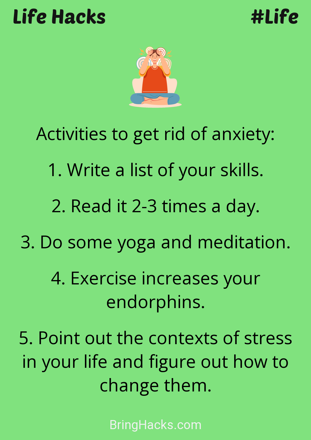 Life Hacks: - Activities to get rid of anxiety:
Write a list of your skills.Read it 2-3 times a day.Do some yoga and meditation.Exercise increases your endorphins.Point out the contexts of stress in your life and figure out how to change them.