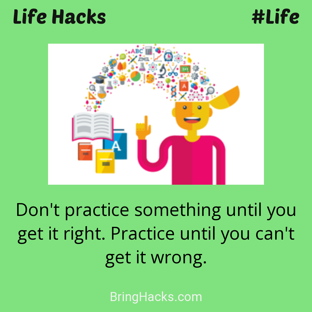 Life Hacks: - Don't practice something until you get it right. Practice until you can't get it wrong.