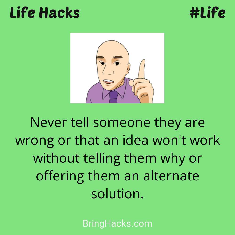 Life Hacks: - Never tell someone they are wrong or that an idea won't work without telling them why or offering them an alternate solution.