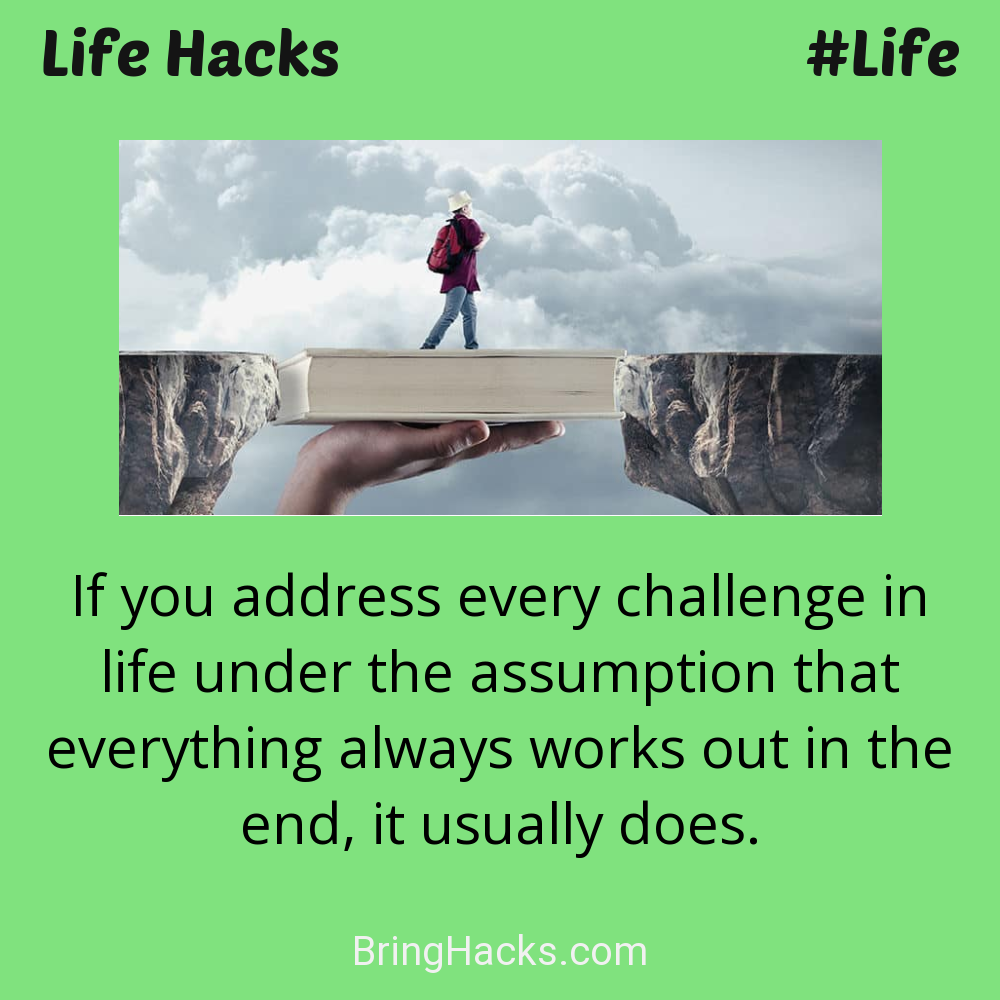 Life Hacks: - If you address every challenge in life under the assumption that everything always works out in the end, it usually does.