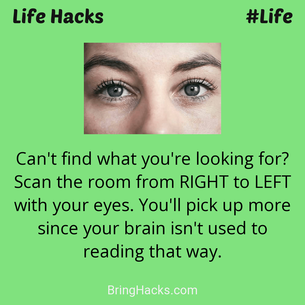 Life Hacks: - Can't find what you're looking for? Scan the room from RIGHT to LEFT with your eyes. You'll pick up more since your brain isn't used to reading that way.