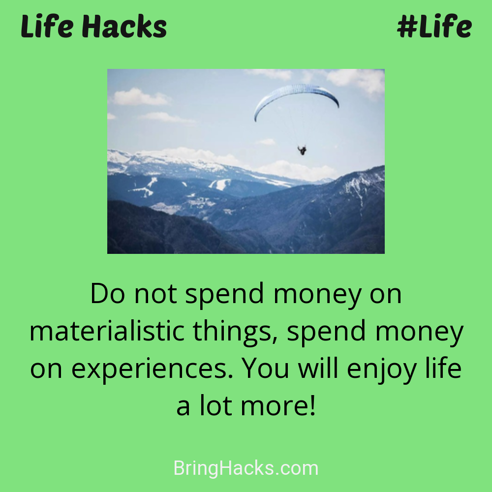 Life Hacks: - Do not spend money on materialistic things, spend money on experiences. You will enjoy life a lot more!