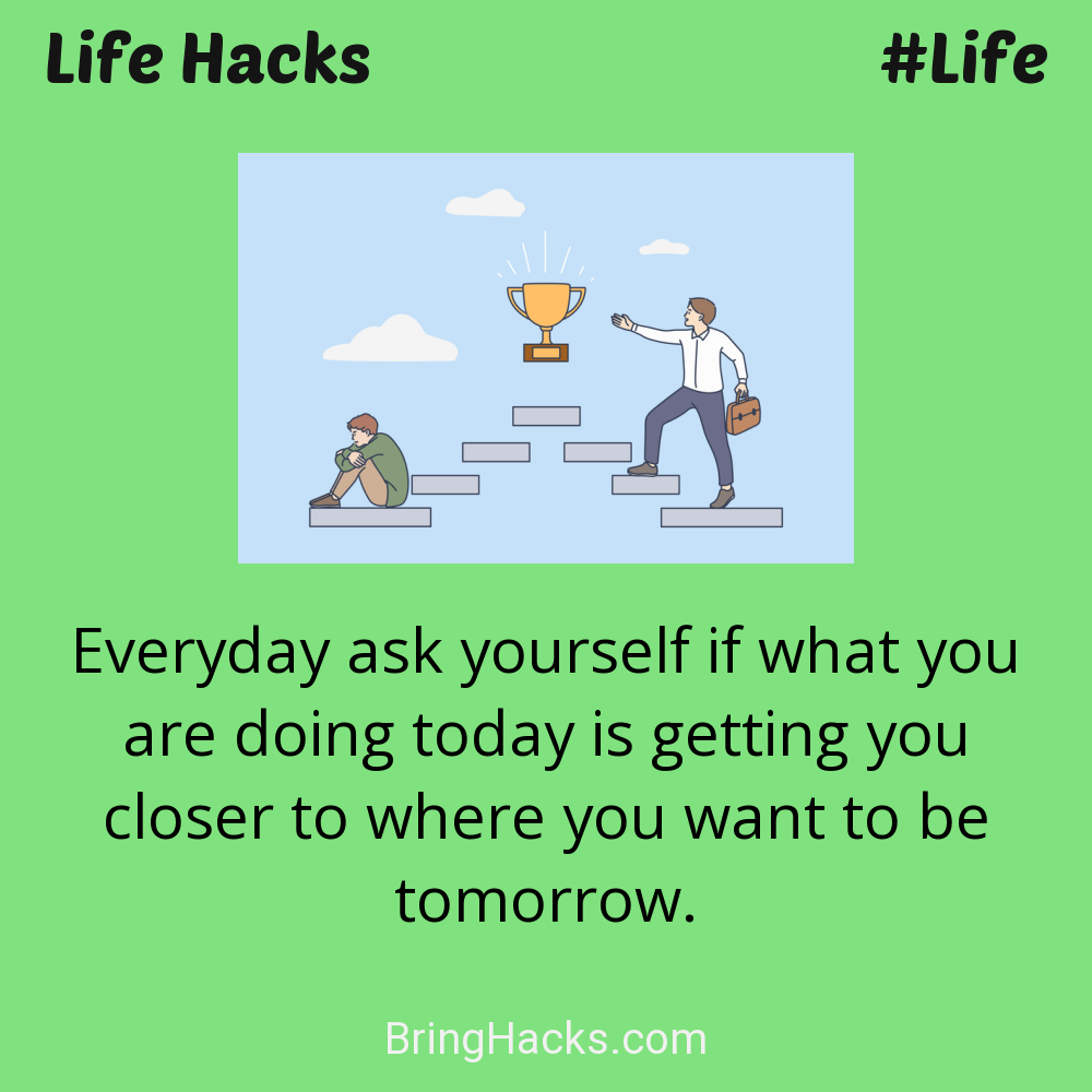 Life Hacks: - Everyday ask yourself if what you are doing today is getting you closer to where you want to be tomorrow.