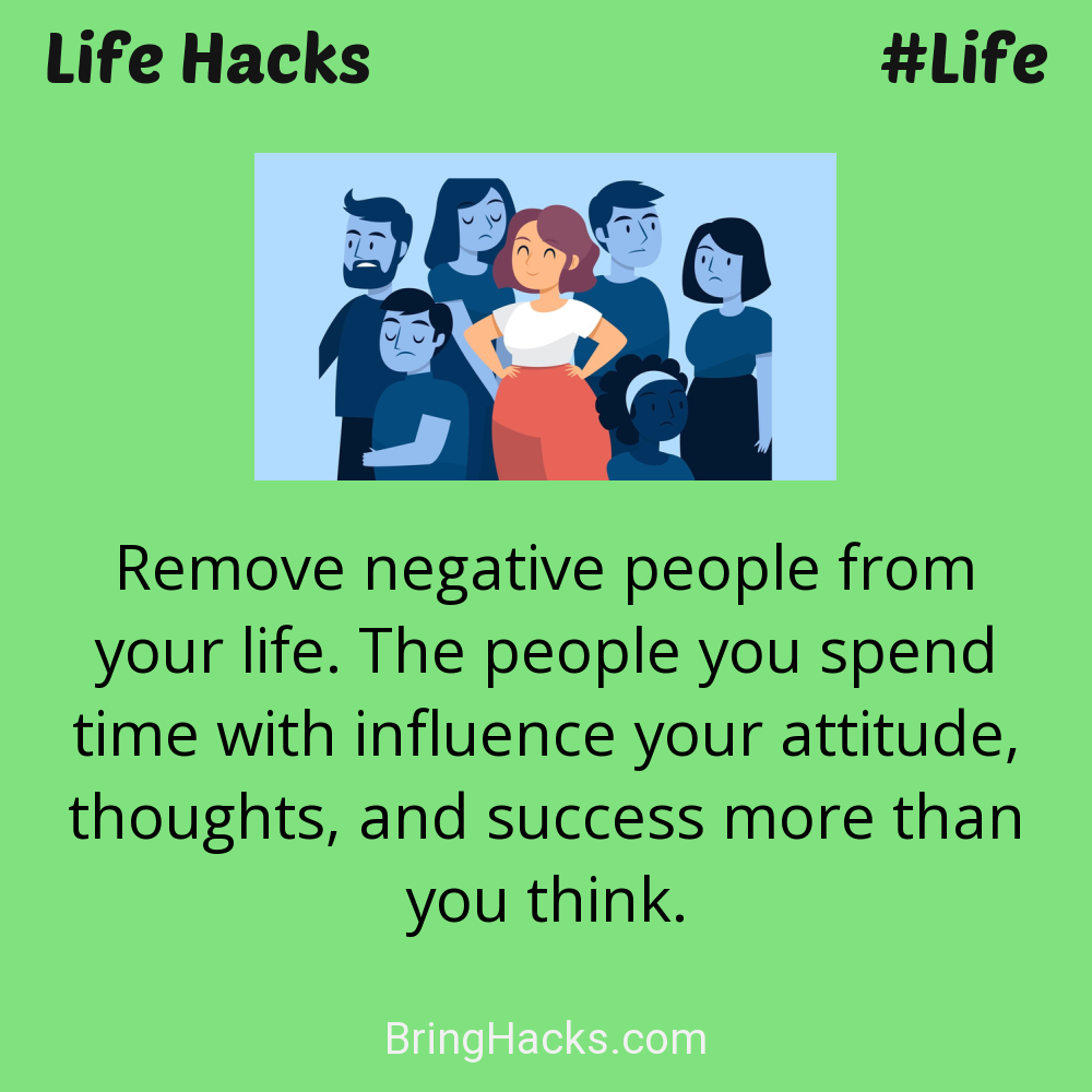 Life Hacks: - Remove negative people from your life. The people you spend time with influence your attitude, thoughts, and success more than you think.
