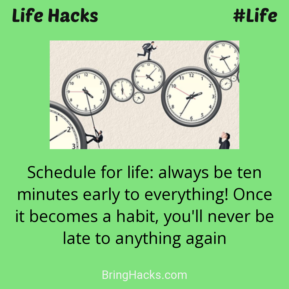 Life Hacks: - Schedule for life: always be ten minutes early to everything! Once it becomes a habit, you'll never be late to anything again