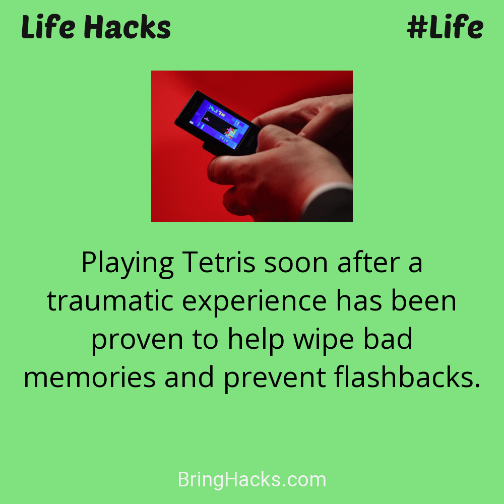 Life Hacks: - Playing Tetris soon after a traumatic experience has been proven to help wipe bad memories and prevent flashbacks.