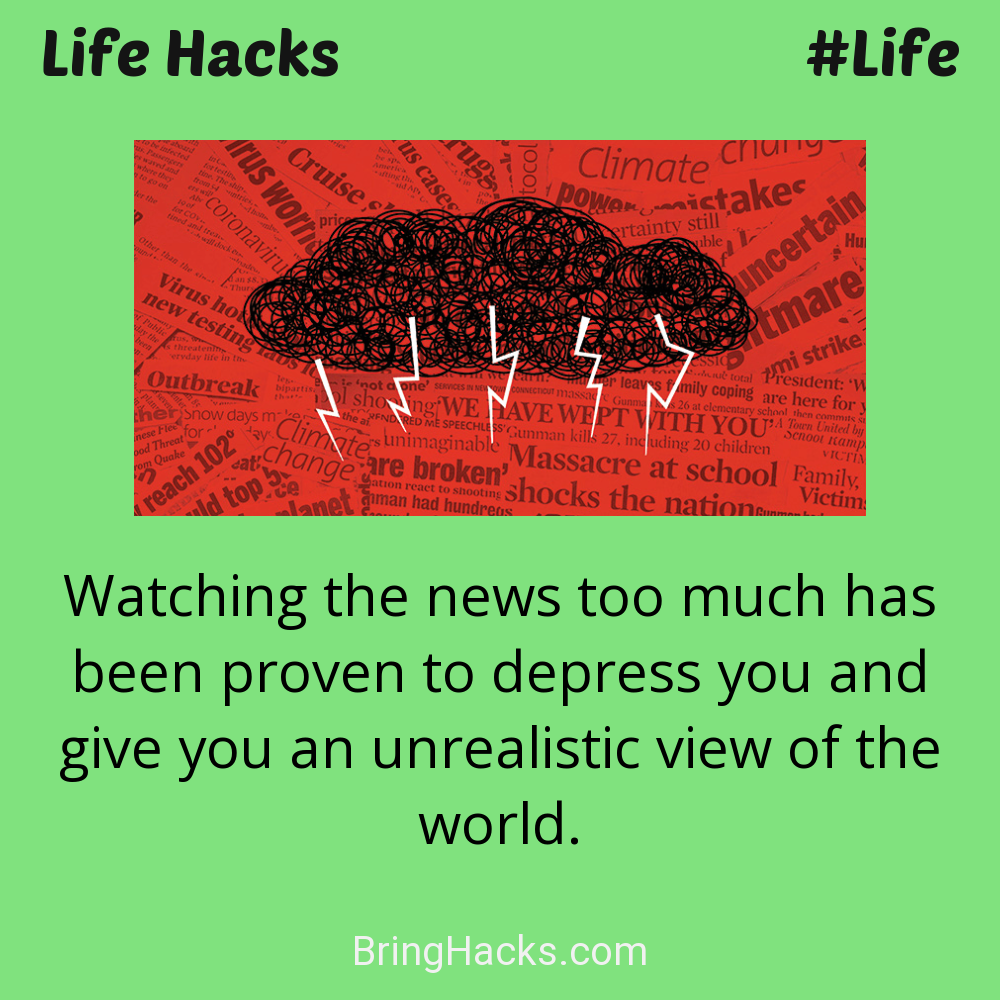Life Hacks: - Watching the news too much has been proven to depress you and give you an unrealistic view of the world.