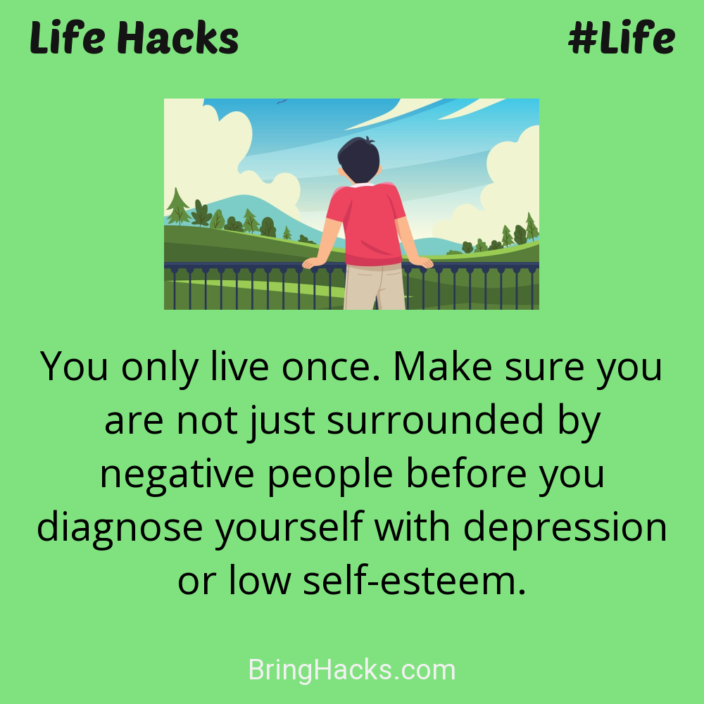 Life Hacks: - You only live once. Make sure you are not just surrounded by negative people before you diagnose yourself with depression or low self-esteem.