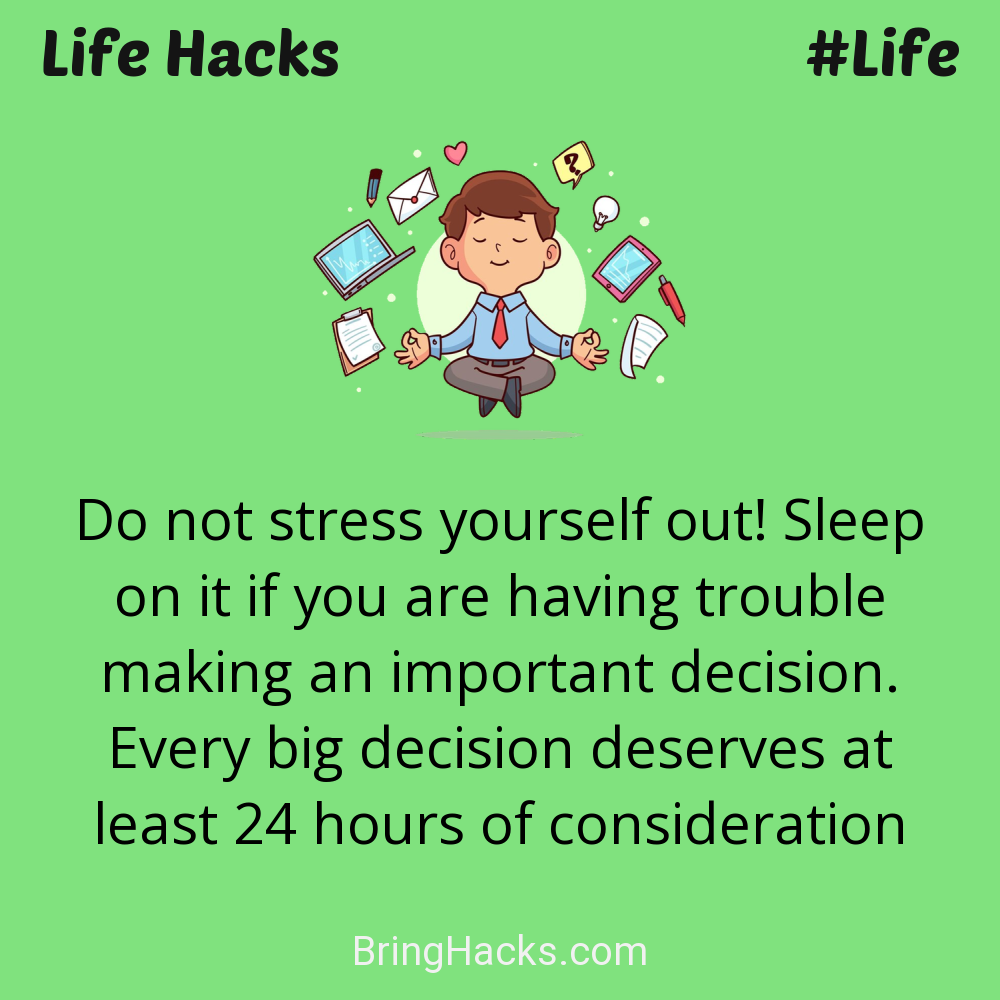 Life Hacks: - Do not stress yourself out! Sleep on it if you are having trouble making an important decision. Every big decision deserves at least 24 hours of consideration