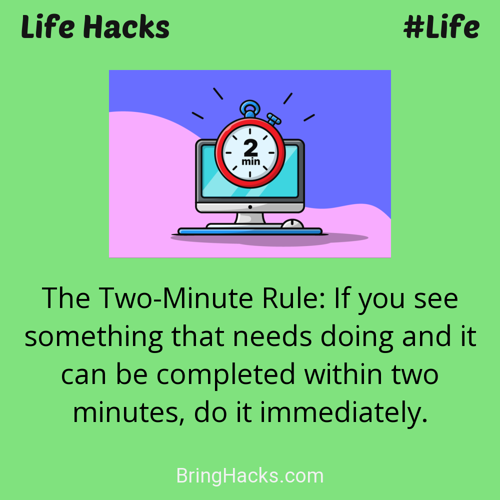 Life Hacks: - The Two-Minute Rule: If you see something that needs doing and it can be completed within two minutes, do it immediately.