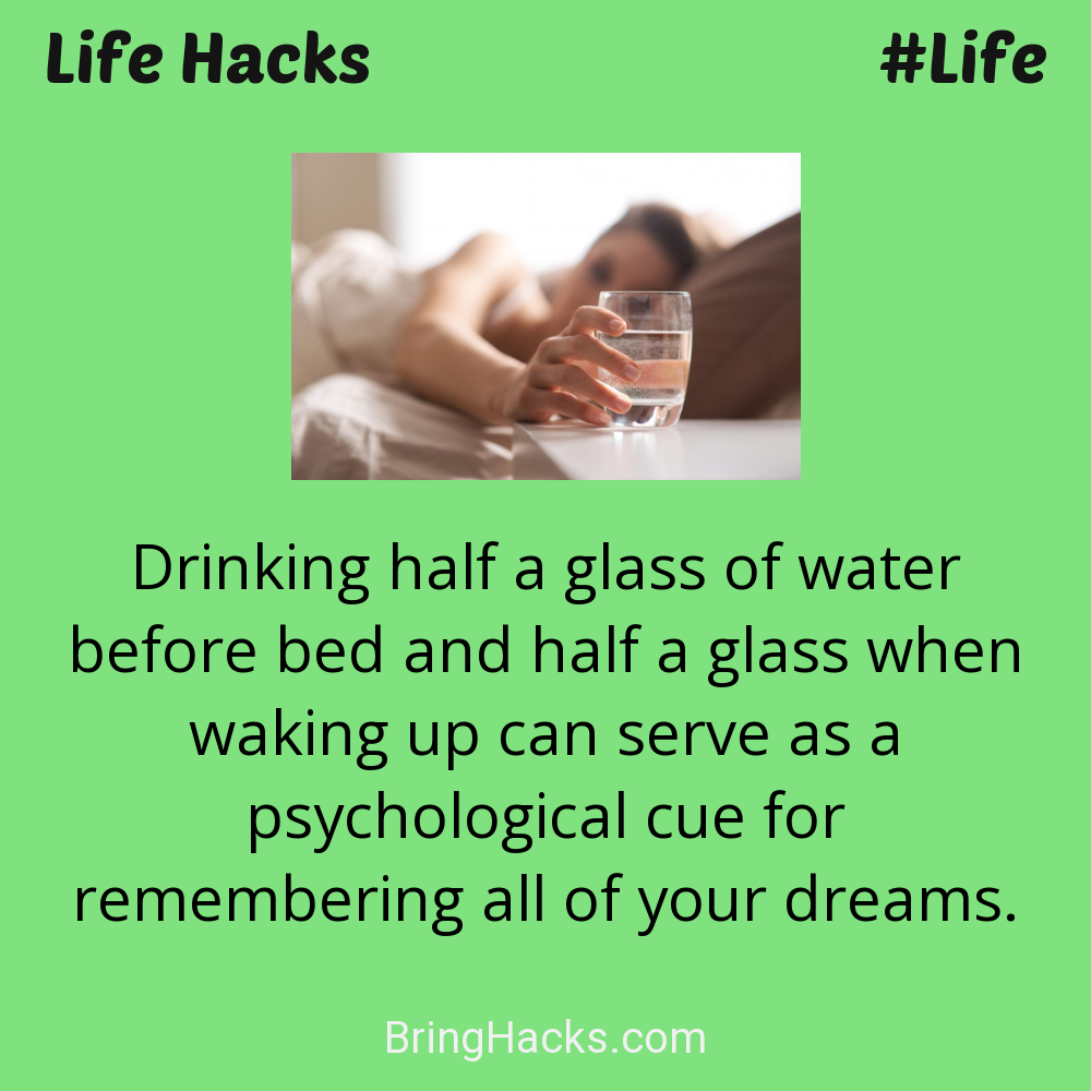 Life Hacks: - Drinking half a glass of water before bed and half a glass when waking up can serve as a psychological cue for remembering all of your dreams.
