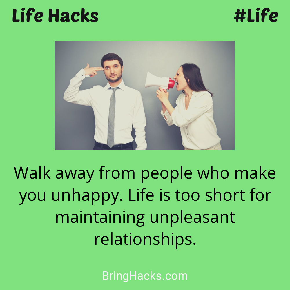 Life Hacks: - Walk away from people who make you unhappy. Life is too short for maintaining unpleasant relationships.