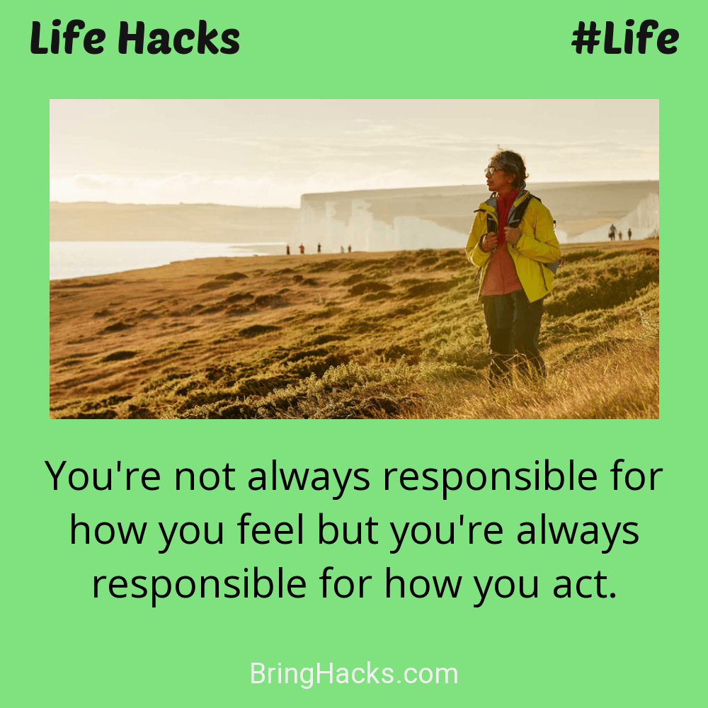 Life Hacks: - You're not always responsible for how you feel but you're always responsible for how you act.