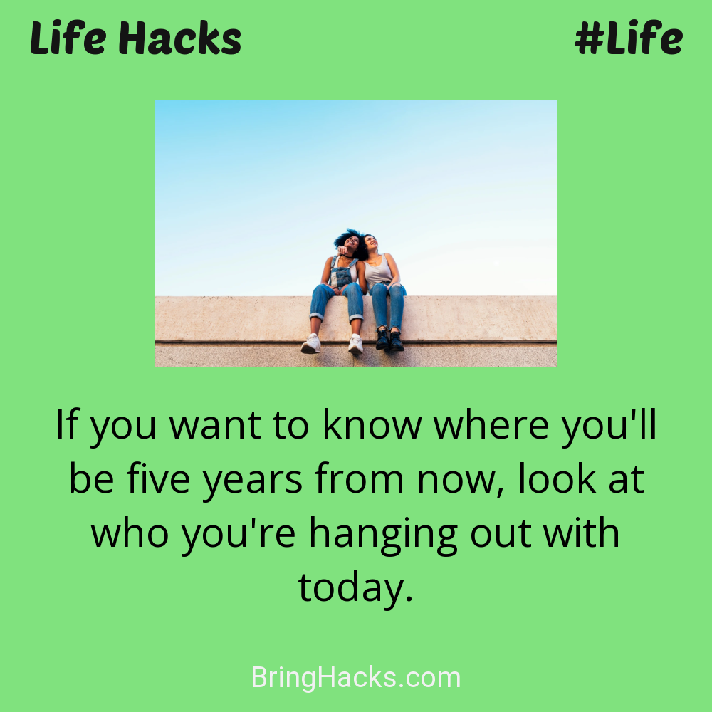 Life Hacks: - If you want to know where you'll be five years from now, look at who you're hanging out with today.