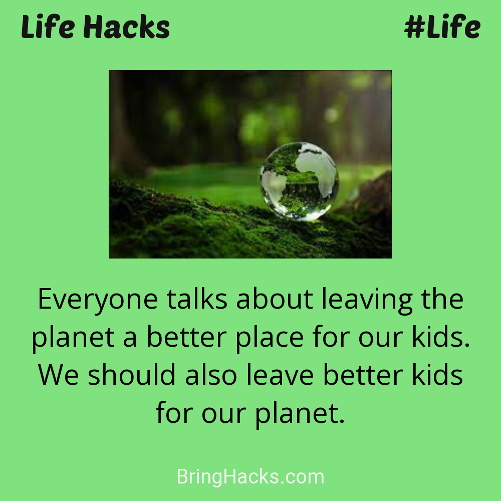 Life Hacks: - Everyone talks about leaving the planet a better place for our kids. We should also leave better kids for our planet.