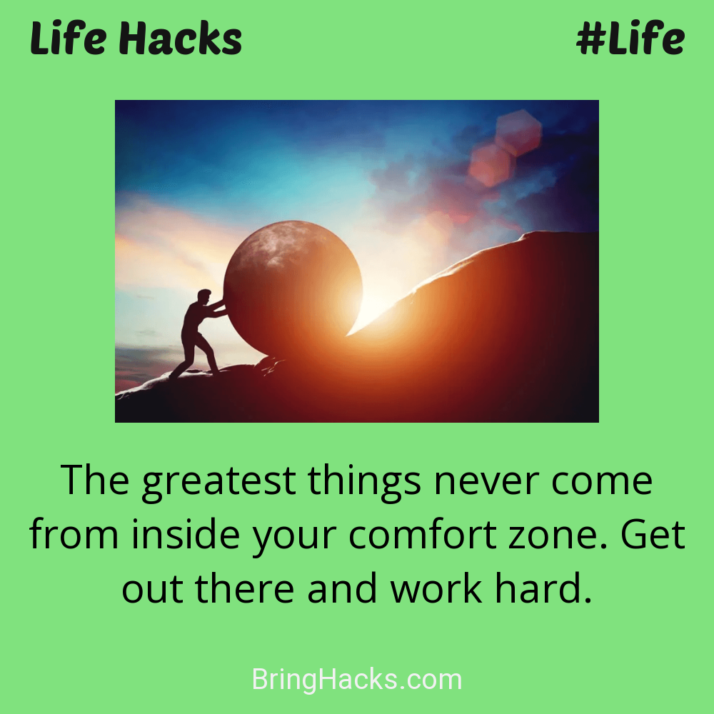 Life Hacks: - The greatest things never come from inside your comfort zone. Get out there and work hard.