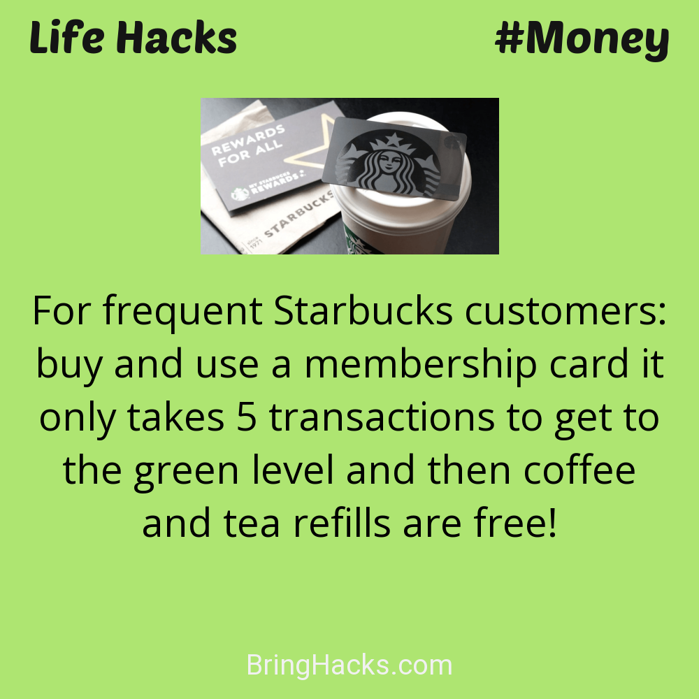 Life Hacks: - For frequent Starbucks customers: buy and use a membership card it only takes 5 transactions to get to the green level and then coffee and tea refills are free!