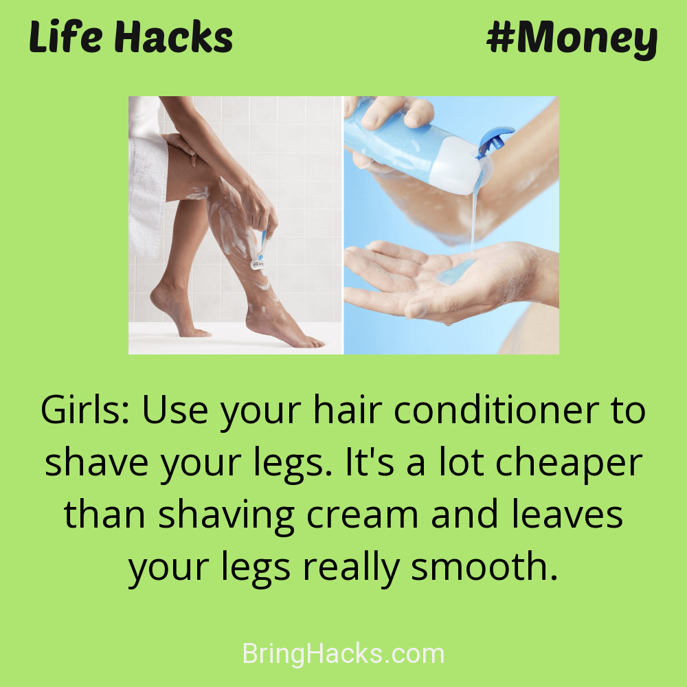 Life Hacks: - Girls: Use your hair conditioner to shave your legs. It's a lot cheaper than shaving cream and leaves your legs really smooth.
