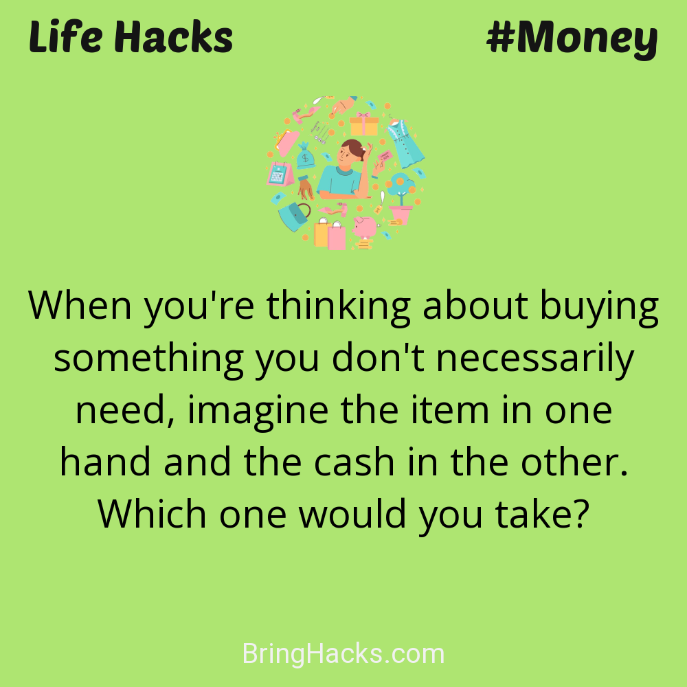 Life Hacks: - When you're thinking about buying something you don't necessarily need, imagine the item in one hand and the cash in the other. Which one would you take?