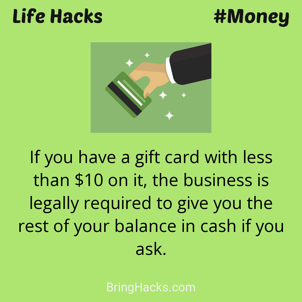 Life Hacks: - If you have a gift card with less than $10 on it, the business is legally required to give you the rest of your balance in cash if you ask.