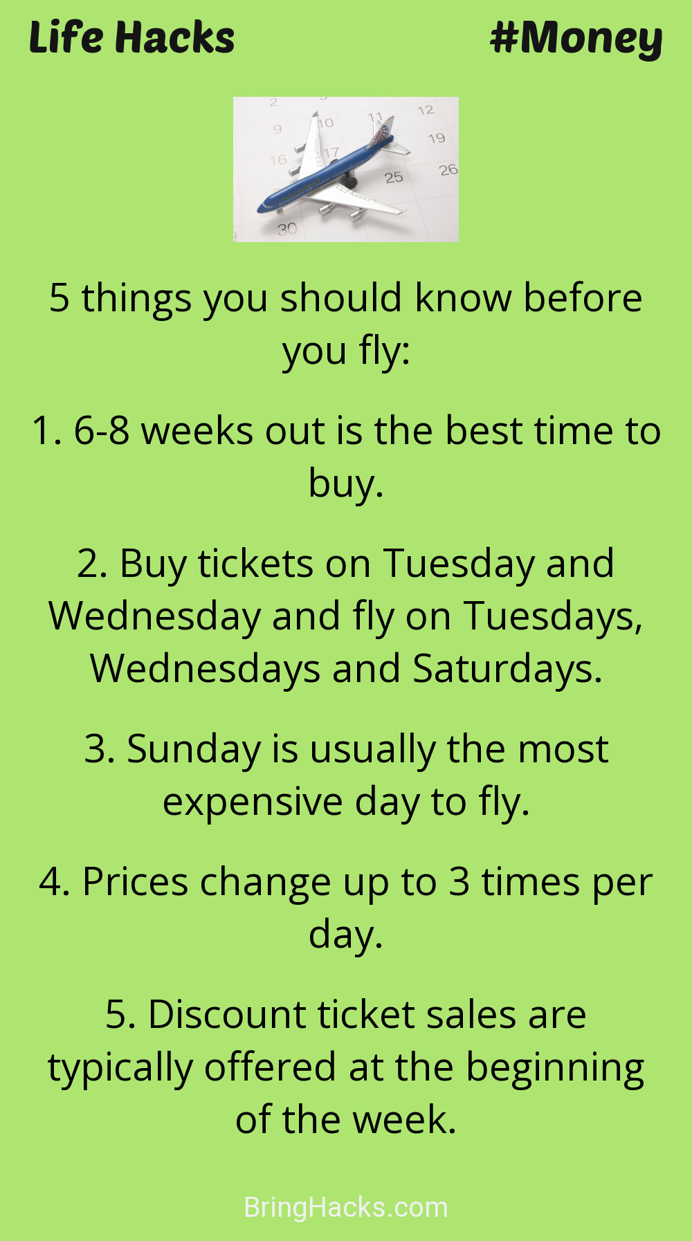Life Hacks: - 5 things you should know before you fly:
6-8 weeks out is the best time to buy. Buy tickets on Tuesday and Wednesday and fly on Tuesdays, Wednesdays and Saturdays. Sunday is usually the most expensive day to fly. Prices change up to 3 times per day. Discount ticket sales are typically offered at the beginning of the week.