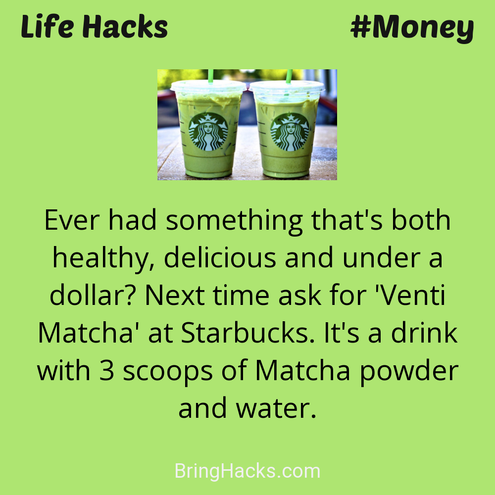 Life Hacks: - Ever had something that's both healthy, delicious and under a dollar? Next time ask for 'Venti Matcha' at Starbucks. It's a drink with 3 scoops of Matcha powder and water.