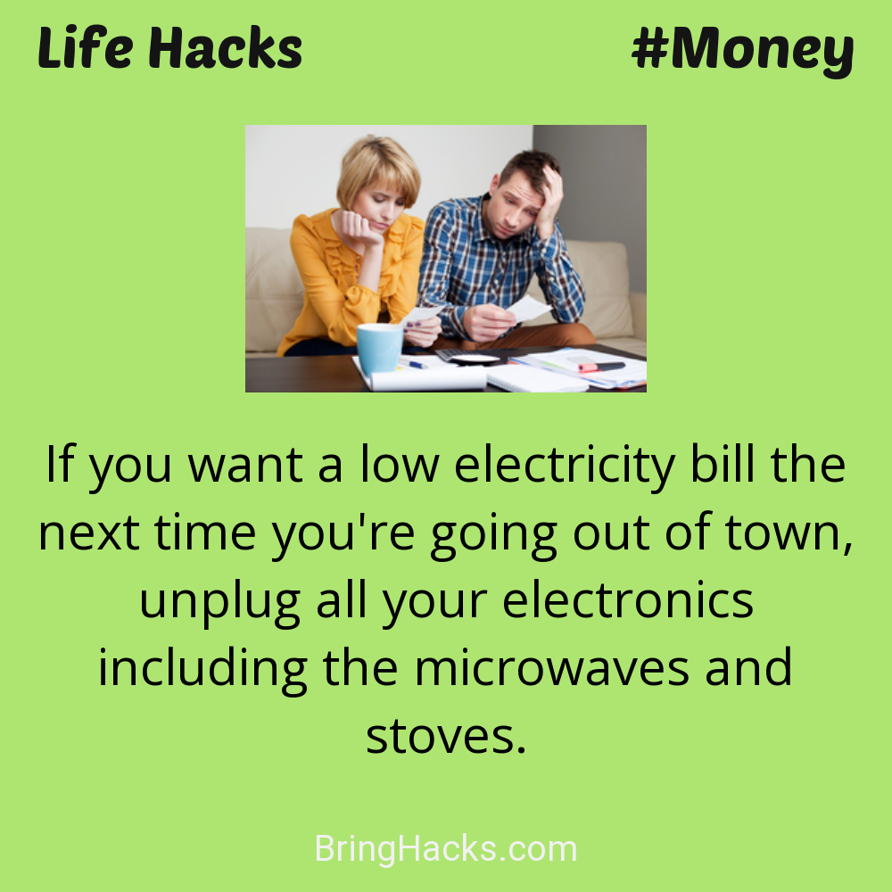 Life Hacks: - If you want a low electricity bill the next time you're going out of town, unplug all your electronics including the microwaves and stoves.