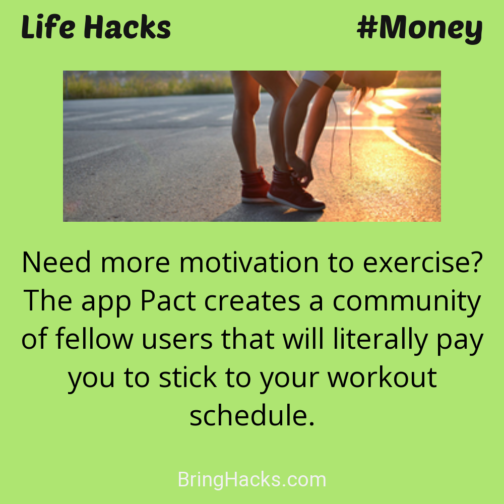 Life Hacks: - Need more motivation to exercise? The app Pact creates a community of fellow users that will literally pay you to stick to your workout schedule.