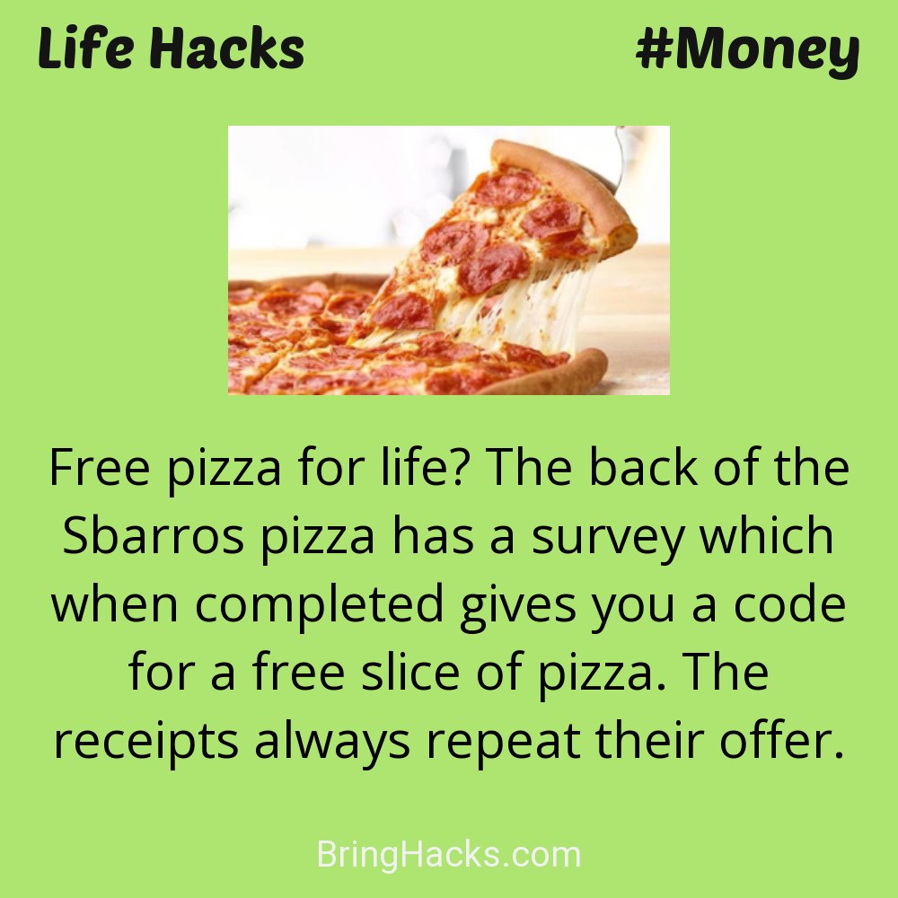 Life Hacks: - Free pizza for life? The back of the Sbarros pizza has a survey which when completed gives you a code for a free slice of pizza. The receipts always repeat their offer.