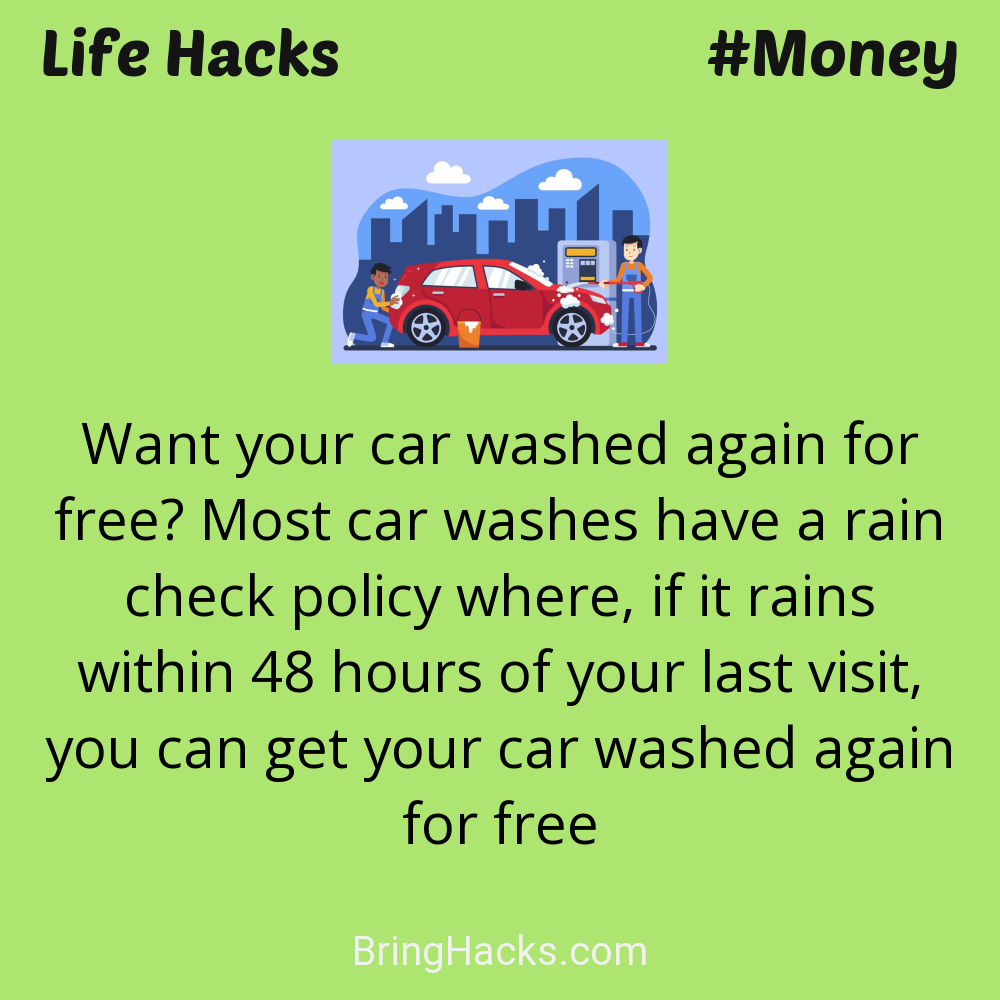 Life Hacks: - Want your car washed again for free? Most car washes have a rain check policy where, if it rains within 48 hours of your last visit, you can get your car washed again for free