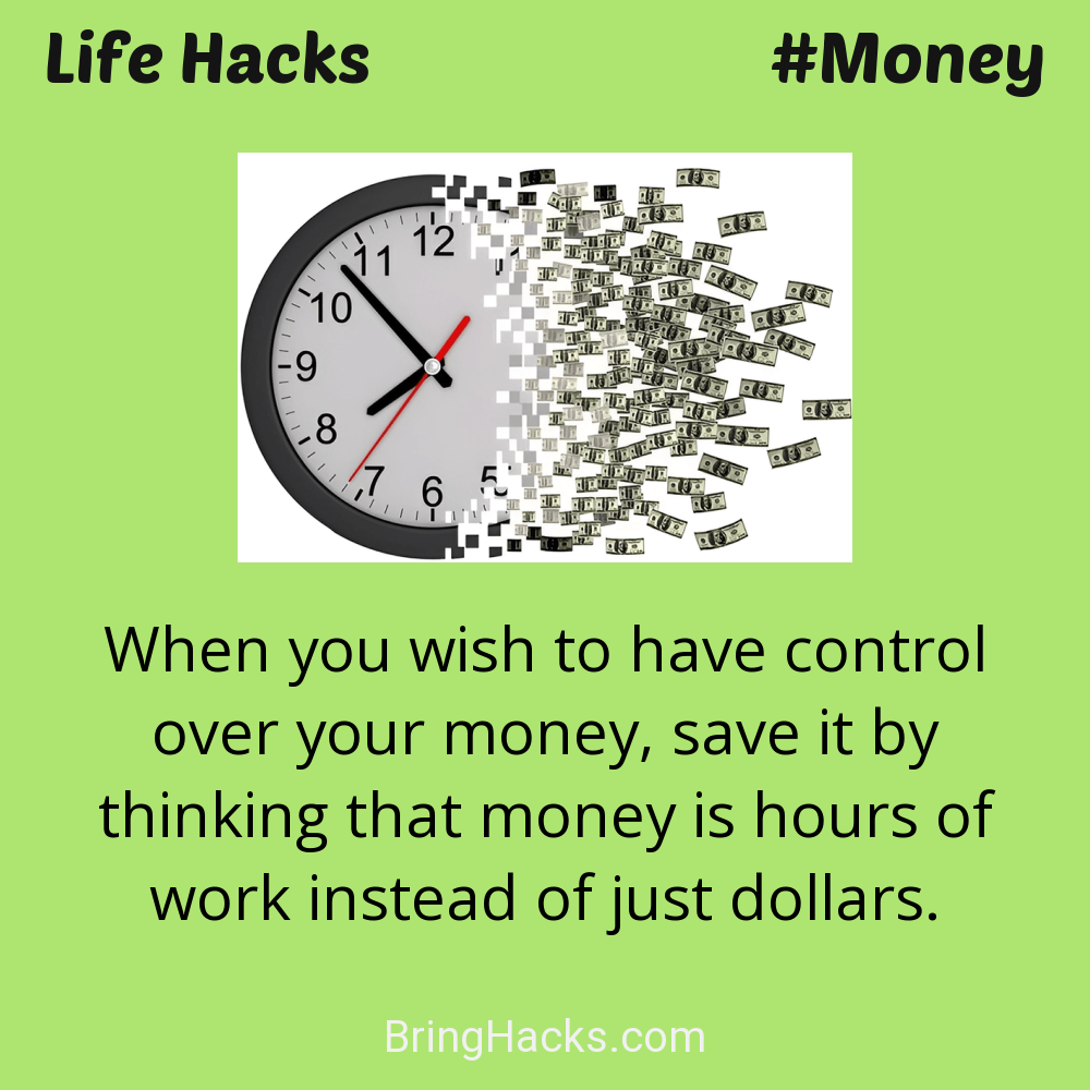Life Hacks: - When you wish to have control over your money, save it by thinking that money is hours of work instead of just dollars.