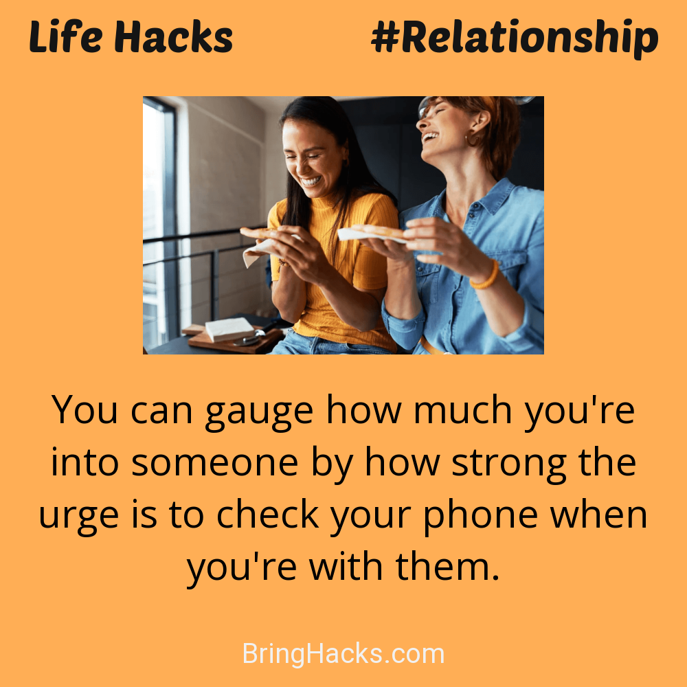 Life Hacks: - You can gauge how much you're into someone by how strong the urge is to check your phone when you're with them.