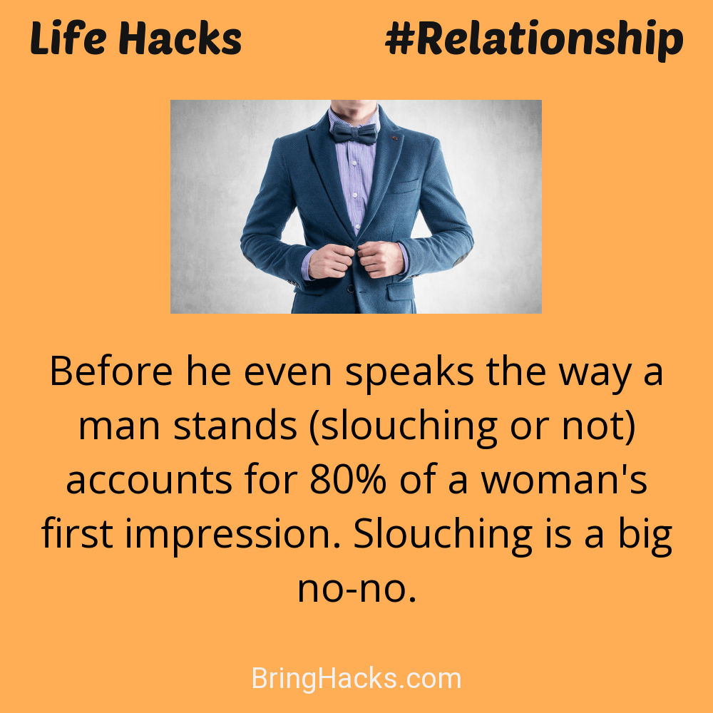 Life Hacks: - Before he even speaks the way a man stands (slouching or not) accounts for 80% of a woman's first impression. Slouching is a big no-no.