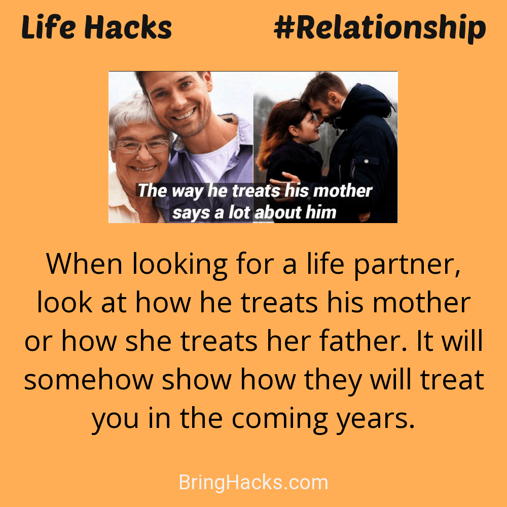 Life Hacks: - When looking for a life partner, look at how he treats his mother or how she treats her father. It will somehow show how they will treat you in the coming years.