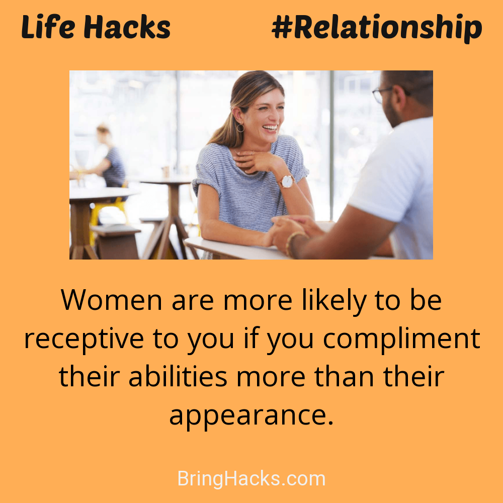 Life Hacks: - Women are more likely to be receptive to you if you compliment their abilities more than their appearance.