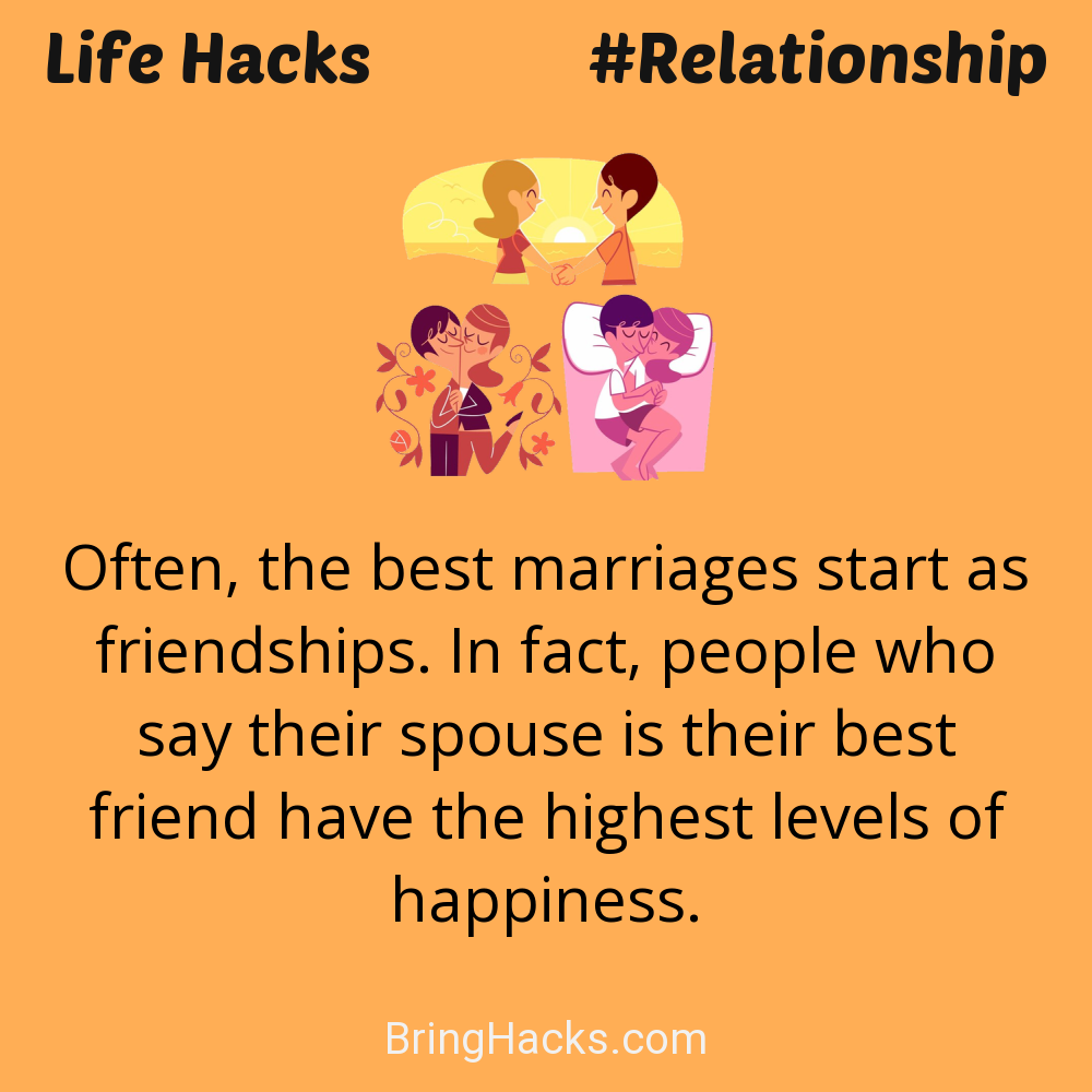 Life Hacks: - Often, the best marriages start as friendships. In fact, people who say their spouse is their best friend have the highest levels of happiness.